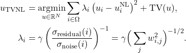 \begin{align*} u_{\text{TVNL}} &= \underset{u \in \mathbb{R}^N}{\operatorname{argmin}} \sum_{i \in \Omega} \lambda_i \left(u_i-u^{\text{NL}}_i\right)^2 + \text{TV}(u),\\ \lambda_i &= \gamma \left(\frac{\sigma_{\text{residual}}(i)}{\sigma_{\text{noise}}(i)}\right)^{-1} = \gamma \Big(\sum_j w_{i,j}^2\Big)^{-1/2}. \end{align*}